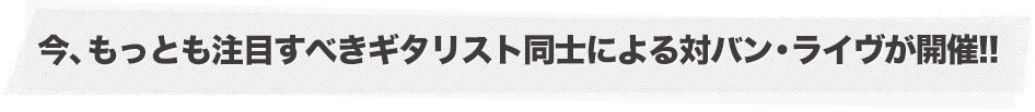 今、もっとも注目すべきギタリスト同士による対バン・ライヴが開催!!