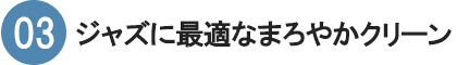 03　ジャズに最適なまろやかクリーン