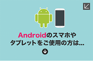 Androidのスマホやタブレットをご使用の方は...