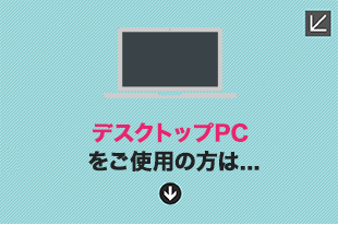 デスクトップPCをご使用の方は...