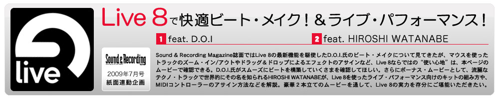 Sound & Recording Magazine誌面ではLive 8の最新機能を駆使したD.O.I.氏のビート・メイクについて見てきたが、マウスを使ったトラックのズーム・イン／アウトやドラッグ＆ドロップによるエフェクトのアサインなど、Live 8ならではの“使い心地”は、本ページのムービーで確認できる。D.O.I.氏がスムーズにビートを構築していくさまを確認してほしい。さらにボーナス・ムービーとして、流麗なテクノ・トラックで世界的にその名を知られるHIROSHI WATANABEが、Live 8を使ったライブ・パフォーマンス向けのキットの組み方や、MIDIコントローラーのアサイン方法などを解説。豪華２本立てのムービーを通して、Live 8の実力を存分にご堪能いただきたい。