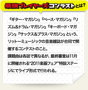 『ギター・マガジン』『ベース・マガジン』『リズム＆ドラム・マガジン』『キーボード・マガジン』『サックス＆ブラス・マガジン』という、リットーミュージックの音楽雑誌が合同で開催するコンテストのこと。課題曲は各誌で異なるが、最終審査は11月に開催される“2011楽器フェア”特設ステージにてライブ形式で行われる。